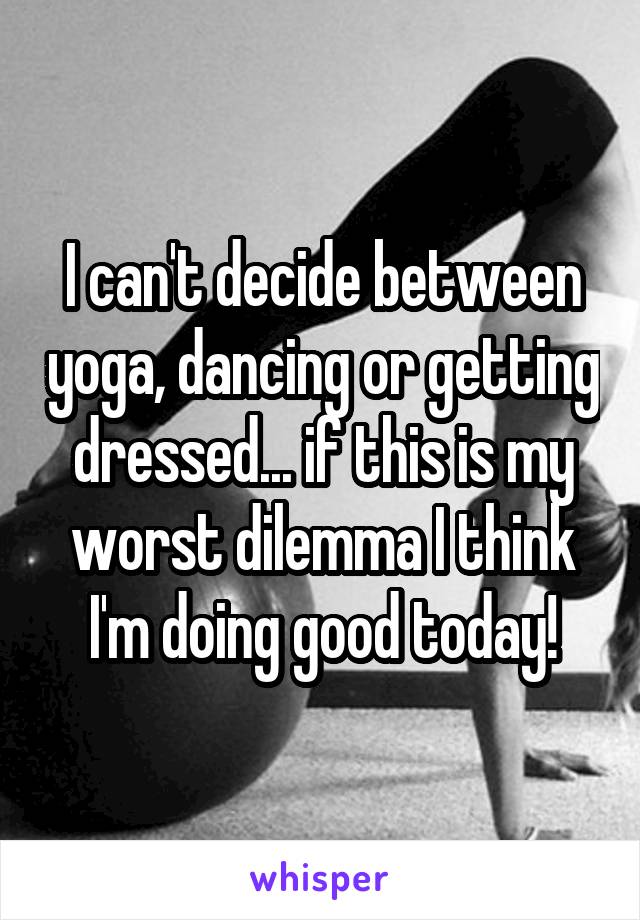 I can't decide between yoga, dancing or getting dressed... if this is my worst dilemma I think I'm doing good today!