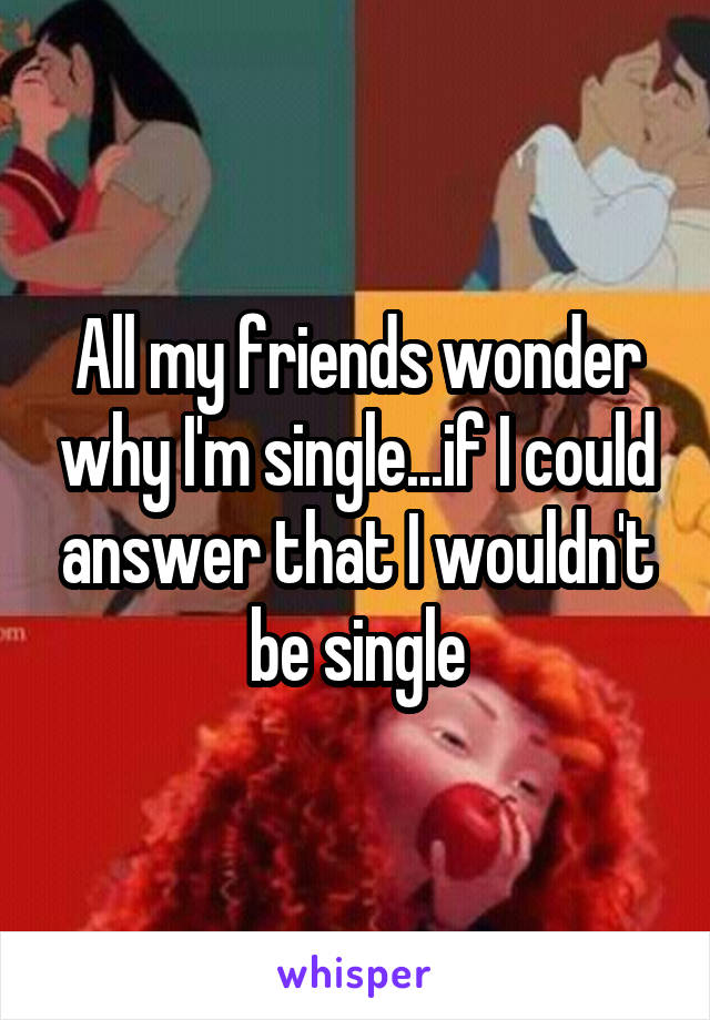 All my friends wonder why I'm single...if I could answer that I wouldn't be single