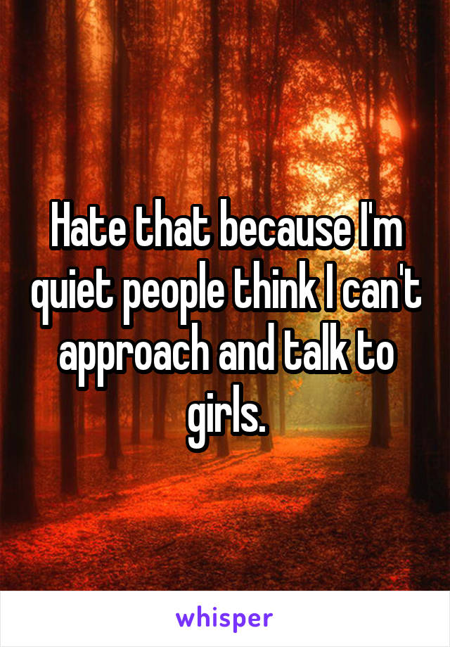 Hate that because I'm quiet people think I can't approach and talk to girls.