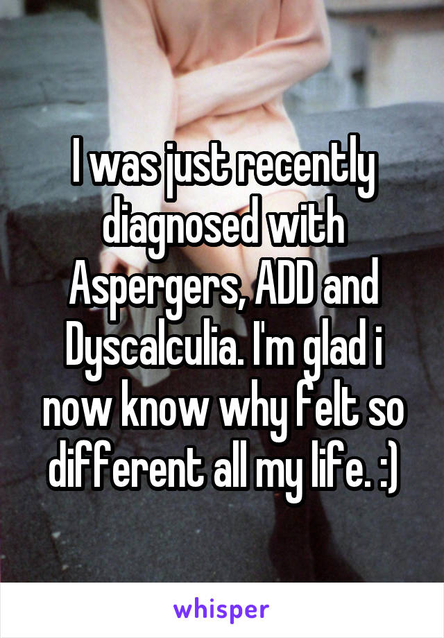 I was just recently diagnosed with Aspergers, ADD and Dyscalculia. I'm glad i now know why felt so different all my life. :)