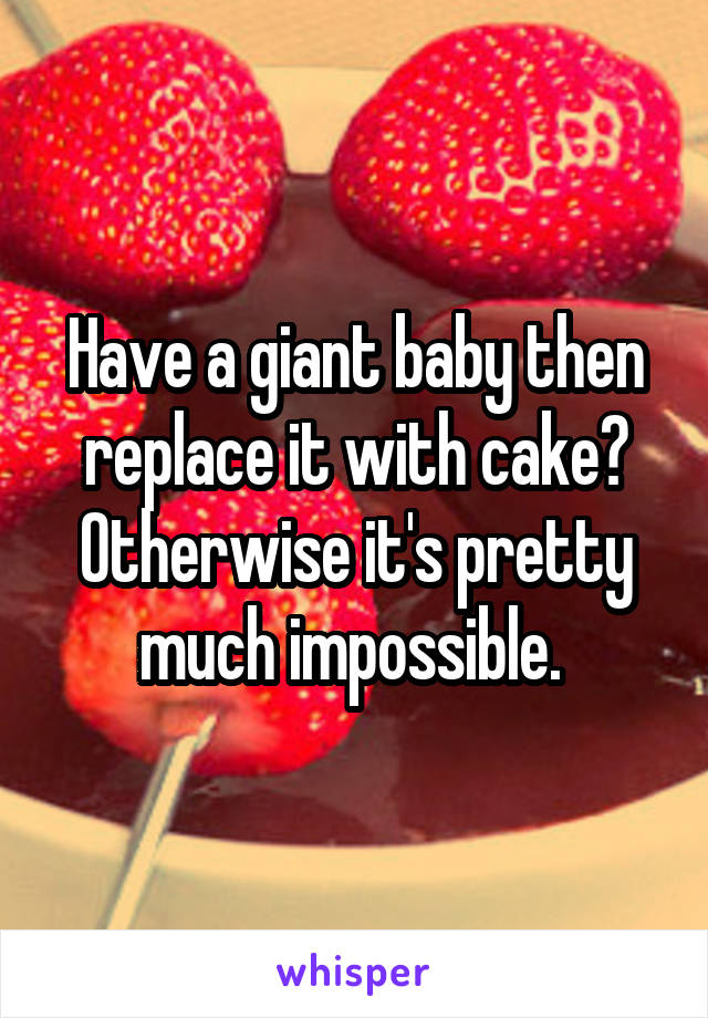 Have a giant baby then replace it with cake? Otherwise it's pretty much impossible. 