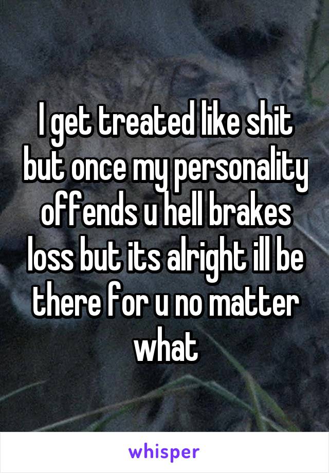 I get treated like shit but once my personality offends u hell brakes loss but its alright ill be there for u no matter what