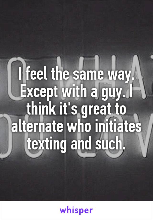 I feel the same way. Except with a guy. I think it's great to alternate who initiates texting and such.
