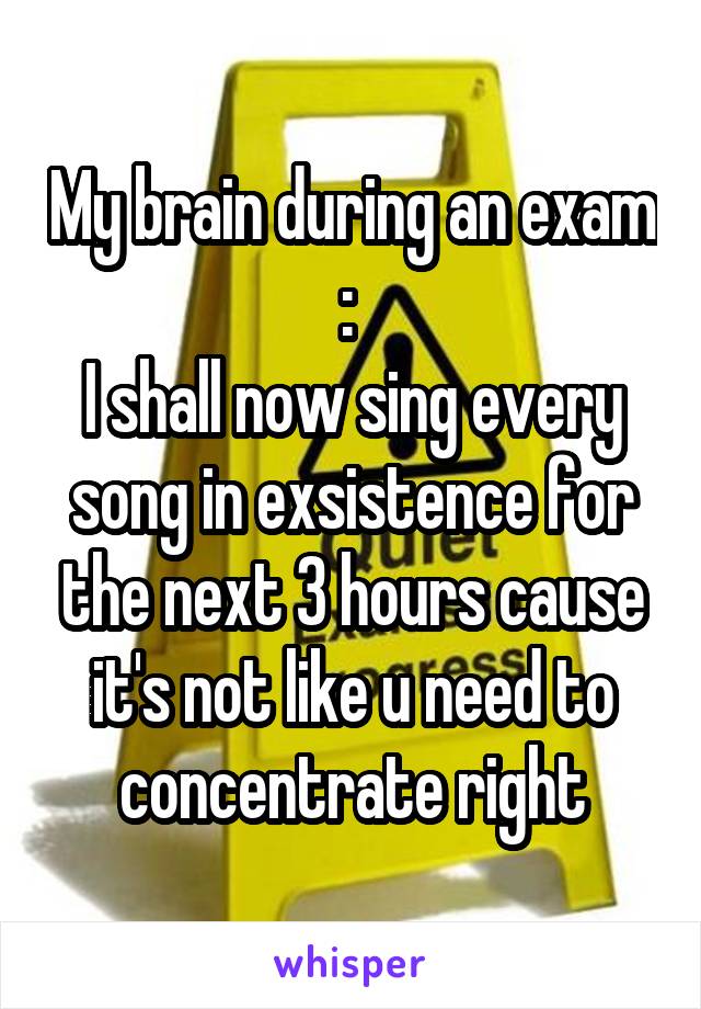 My brain during an exam : 
I shall now sing every song in exsistence for the next 3 hours cause it's not like u need to concentrate right