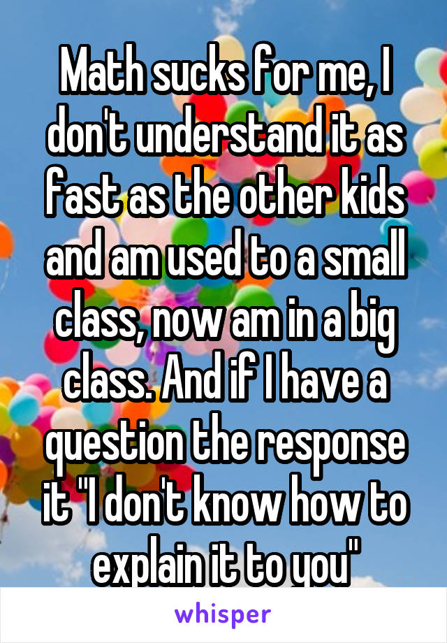 Math sucks for me, I don't understand it as fast as the other kids and am used to a small class, now am in a big class. And if I have a question the response it "I don't know how to explain it to you"