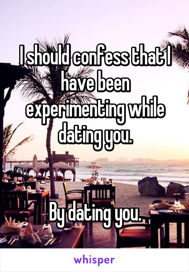 I should confess that I have been experimenting while dating you.


By dating you.