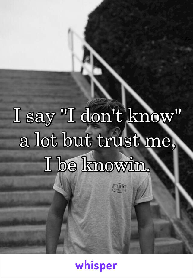 I say "I don't know" a lot but trust me, I be knowin.