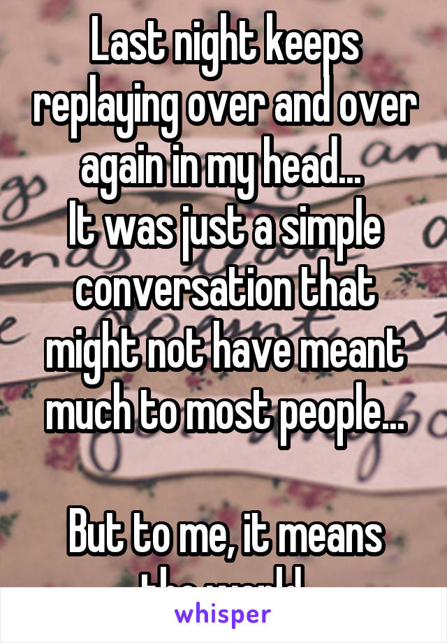 Last night keeps replaying over and over again in my head... 
It was just a simple conversation that might not have meant much to most people...

But to me, it means the world 