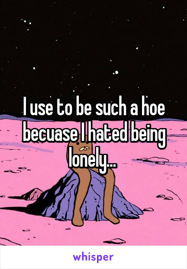 I use to be such a hoe becuase I hated being lonely... 