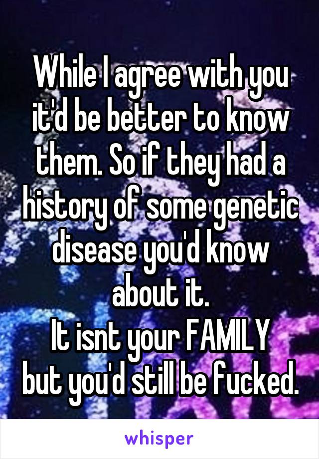 While I agree with you it'd be better to know them. So if they had a history of some genetic disease you'd know about it.
It isnt your FAMILY but you'd still be fucked.