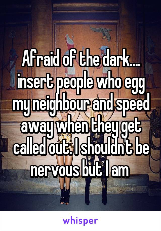 Afraid of the dark.... insert people who egg my neighbour and speed away when they get called out. I shouldn't be nervous but I am 