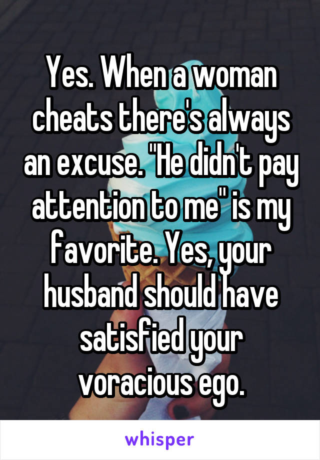 Yes. When a woman cheats there's always an excuse. "He didn't pay attention to me" is my favorite. Yes, your husband should have satisfied your voracious ego.