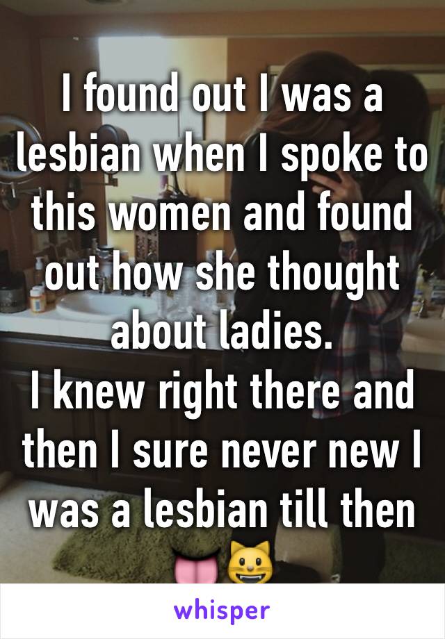 I found out I was a lesbian when I spoke to this women and found out how she thought about ladies. 
I knew right there and then I sure never new I was a lesbian till then 👅😺