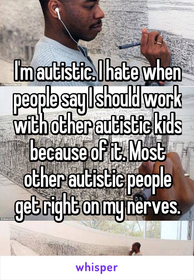 I'm autistic. I hate when people say I should work with other autistic kids because of it. Most other autistic people get right on my nerves.