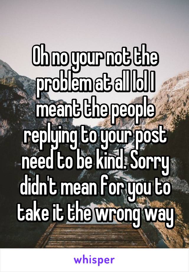 Oh no your not the problem at all lol I meant the people replying to your post need to be kind. Sorry didn't mean for you to take it the wrong way