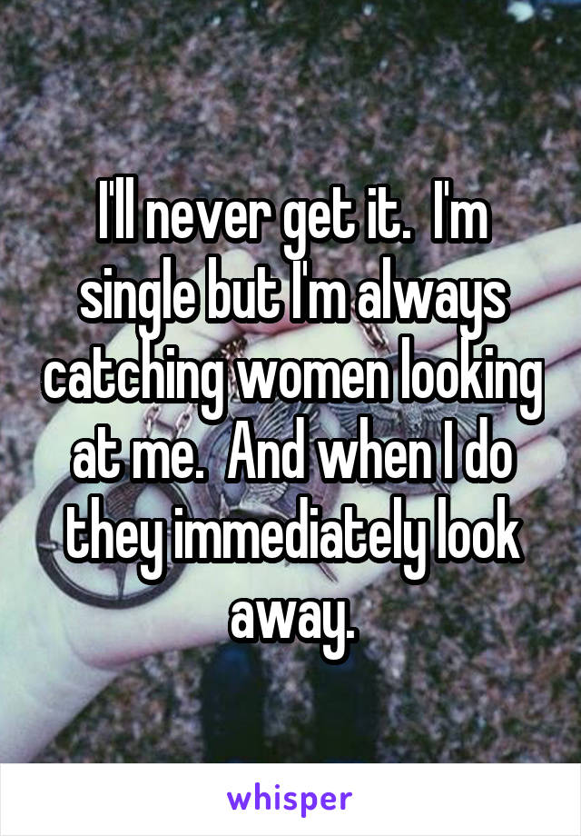 I'll never get it.  I'm single but I'm always catching women looking at me.  And when I do they immediately look away.