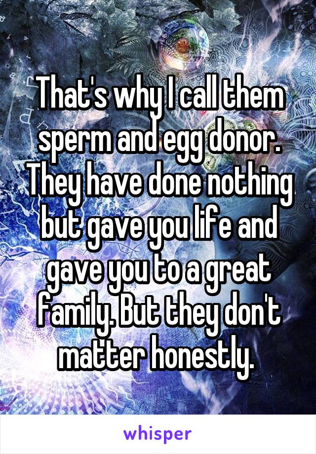 That's why I call them sperm and egg donor. They have done nothing but gave you life and gave you to a great family. But they don't matter honestly. 