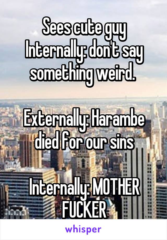 Sees cute guy
Internally: don't say something weird. 

Externally: Harambe died for our sins

Internally: MOTHER FUCKER