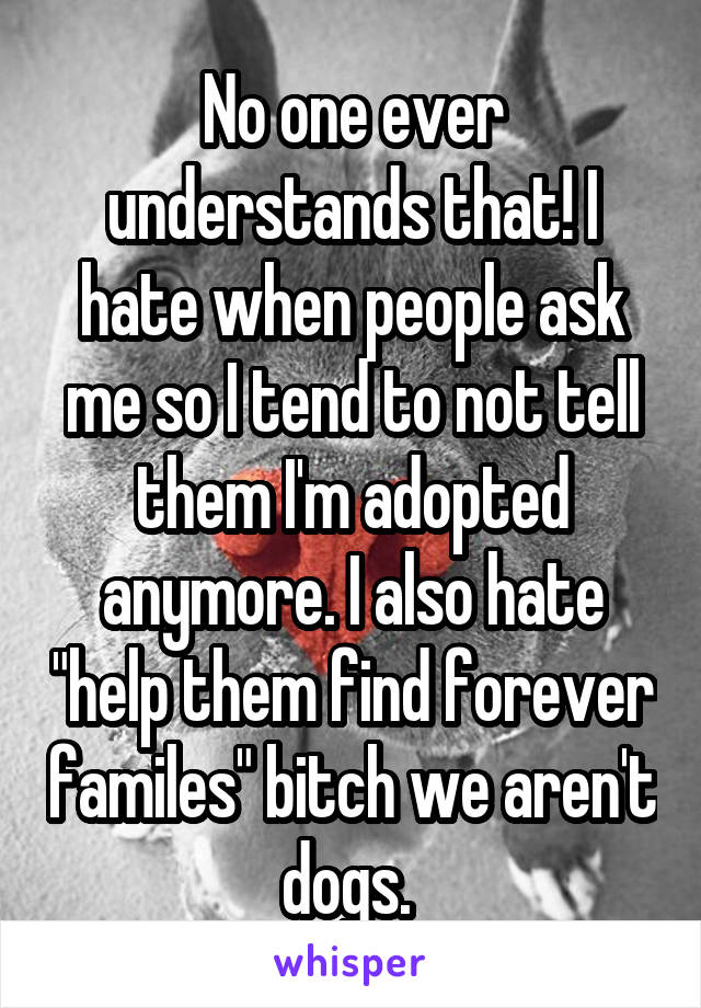 No one ever understands that! I hate when people ask me so I tend to not tell them I'm adopted anymore. I also hate "help them find forever familes" bitch we aren't dogs. 