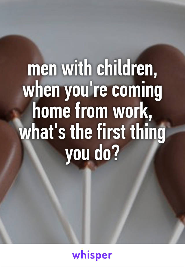 men with children,
when you're coming home from work,
what's the first thing you do?

