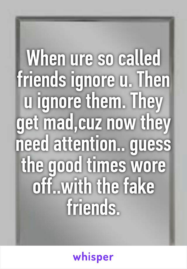 When ure so called friends ignore u. Then u ignore them. They get mad,cuz now they need attention.. guess the good times wore off..with the fake friends.