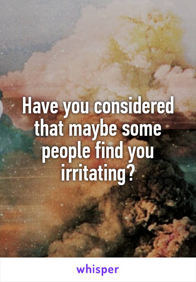 Have you considered that maybe some people find you irritating?