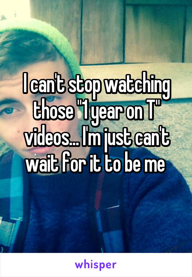 I can't stop watching those "1 year on T" videos... I'm just can't wait for it to be me 
