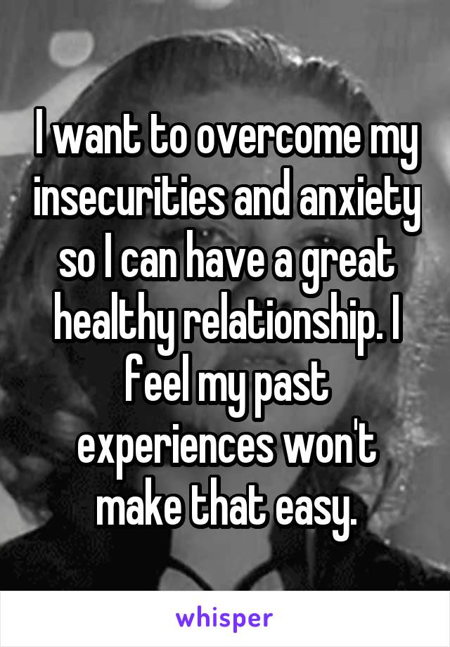 I want to overcome my insecurities and anxiety so I can have a great healthy relationship. I feel my past experiences won't make that easy.