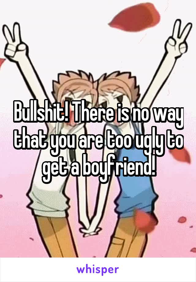 Bullshit! There is no way that you are too ugly to get a boyfriend!