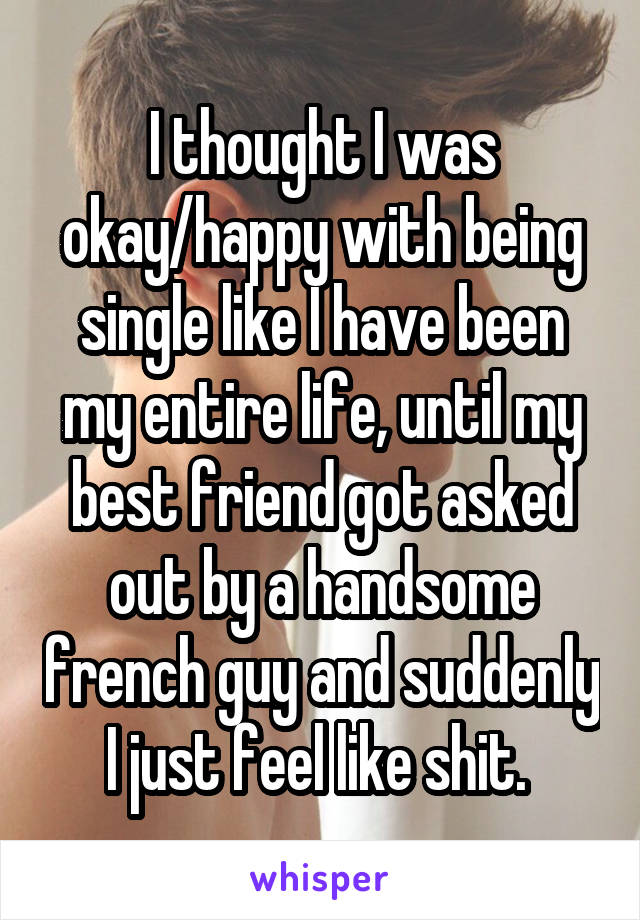 I thought I was okay/happy with being single like I have been my entire life, until my best friend got asked out by a handsome french guy and suddenly I just feel like shit. 