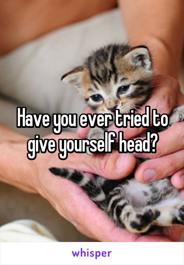 Have you ever tried to give yourself head?