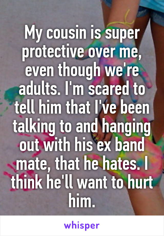 My cousin is super protective over me, even though we're adults. I'm scared to tell him that I've been talking to and hanging out with his ex band mate, that he hates. I think he'll want to hurt him.