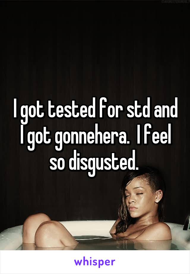 I got tested for std and I got gonnehera.  I feel so disgusted. 