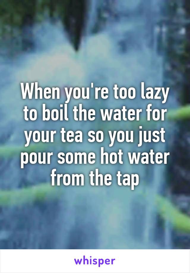 When you're too lazy to boil the water for your tea so you just pour some hot water from the tap