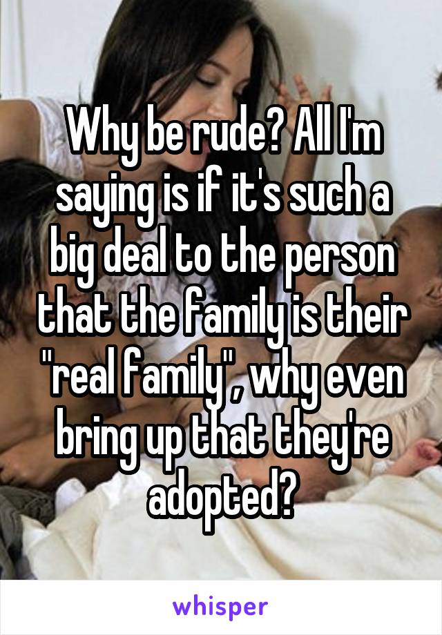 Why be rude? All I'm saying is if it's such a big deal to the person that the family is their "real family", why even bring up that they're adopted?