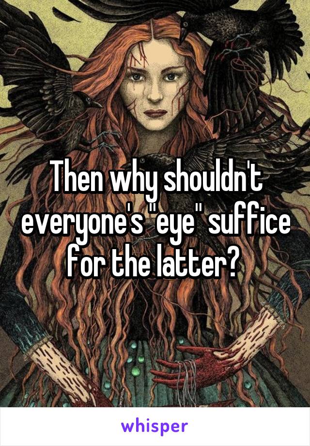 Then why shouldn't everyone's "eye" suffice for the latter? 