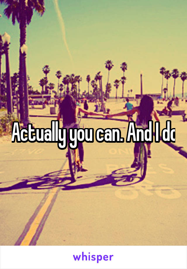 Actually you can. And I do