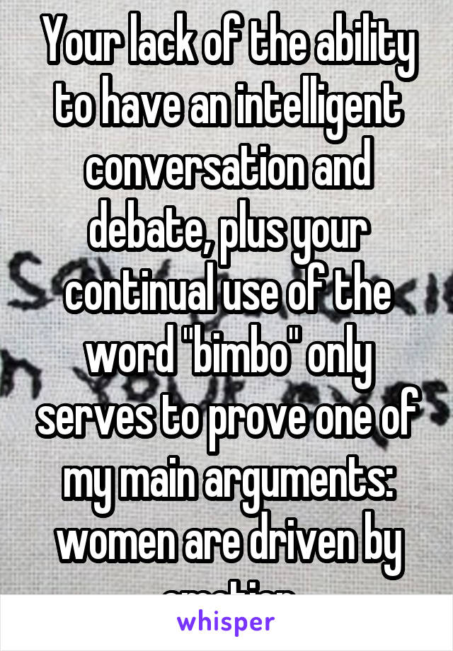 Your lack of the ability to have an intelligent conversation and debate, plus your continual use of the word "bimbo" only serves to prove one of my main arguments: women are driven by emotion