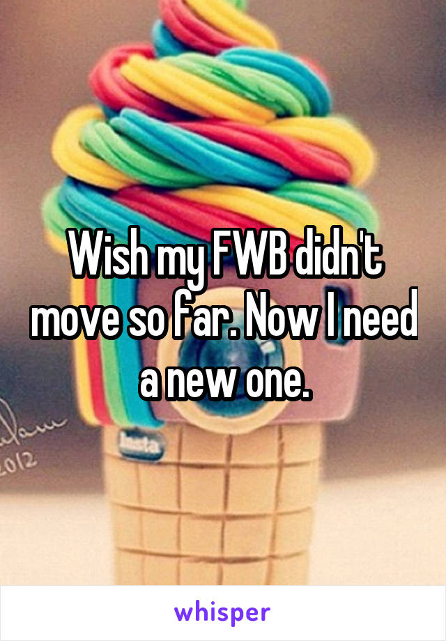 Wish my FWB didn't move so far. Now I need a new one.