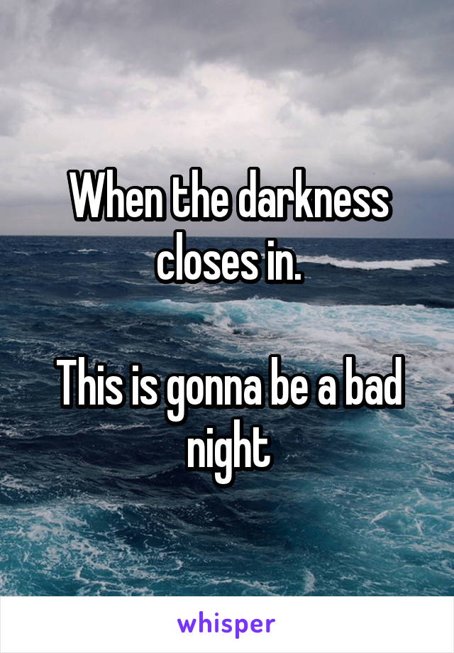 When the darkness closes in.

This is gonna be a bad night