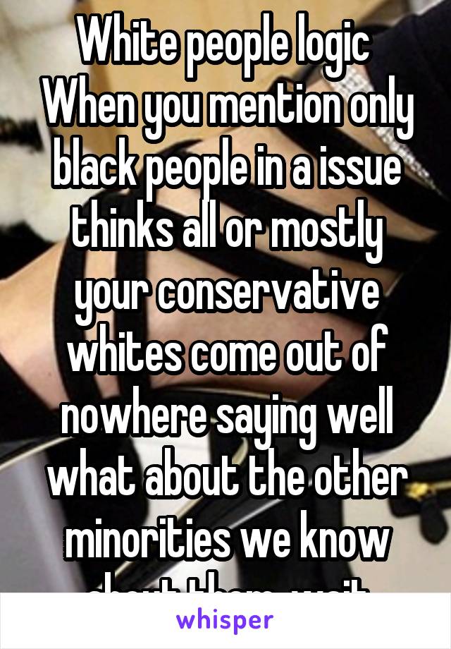 White people logic 
When you mention only black people in a issue thinks all or mostly your conservative whites come out of nowhere saying well what about the other minorities we know about them..wait