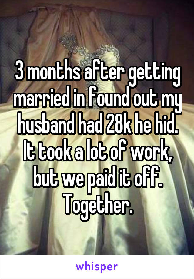 3 months after getting married in found out my husband had 28k he hid. It took a lot of work, but we paid it off. Together.
