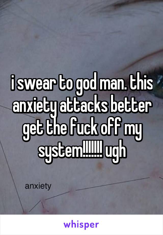 i swear to god man. this anxiety attacks better get the fuck off my system!!!!!!! ugh