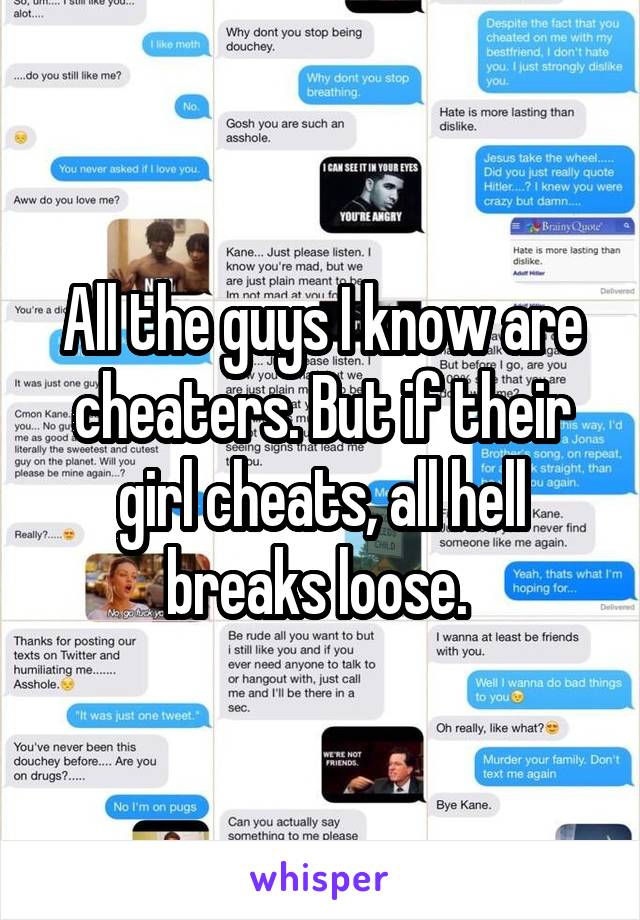 All the guys I know are cheaters. But if their girl cheats, all hell breaks loose. 