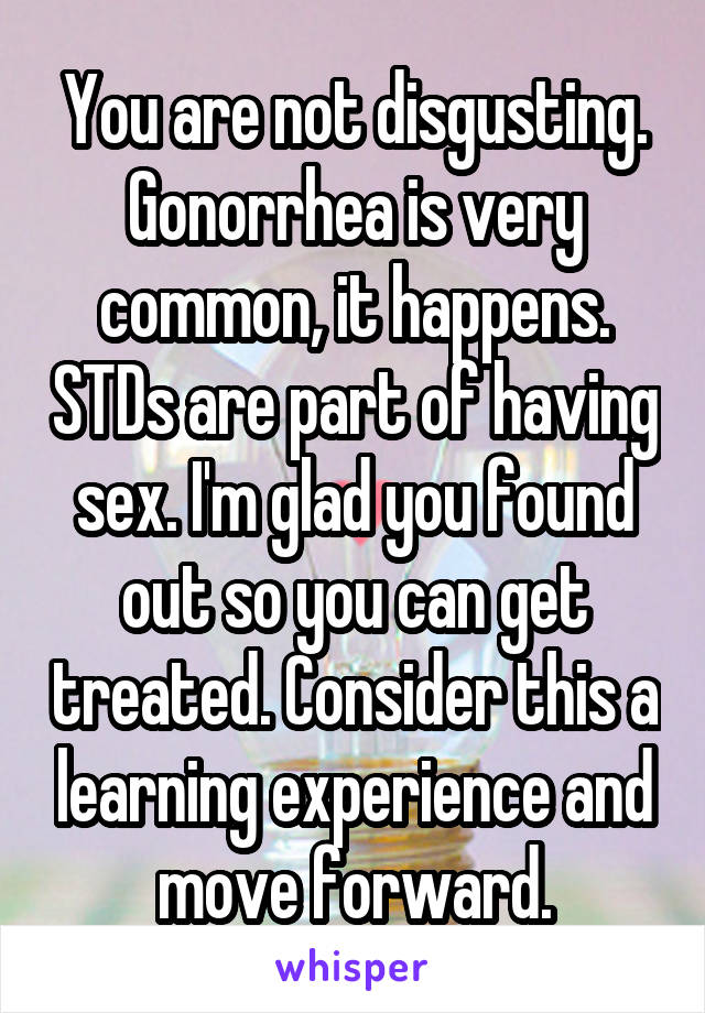 You are not disgusting. Gonorrhea is very common, it happens. STDs are part of having sex. I'm glad you found out so you can get treated. Consider this a learning experience and move forward.