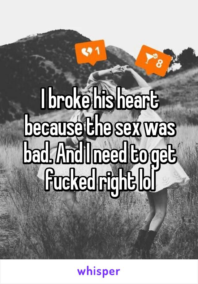 I broke his heart because the sex was bad. And I need to get fucked right lol