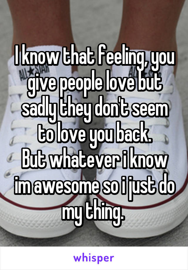 I know that feeling, you give people love but sadly they don't seem to love you back.
But whatever i know im awesome so i just do my thing. 