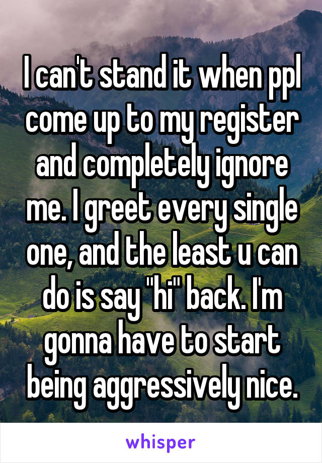 I can't stand it when ppl come up to my register and completely ignore me. I greet every single one, and the least u can do is say "hi" back. I'm gonna have to start being aggressively nice.