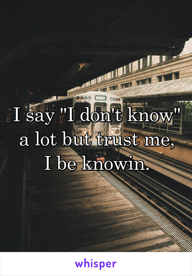 I say "I don't know" a lot but trust me, I be knowin.