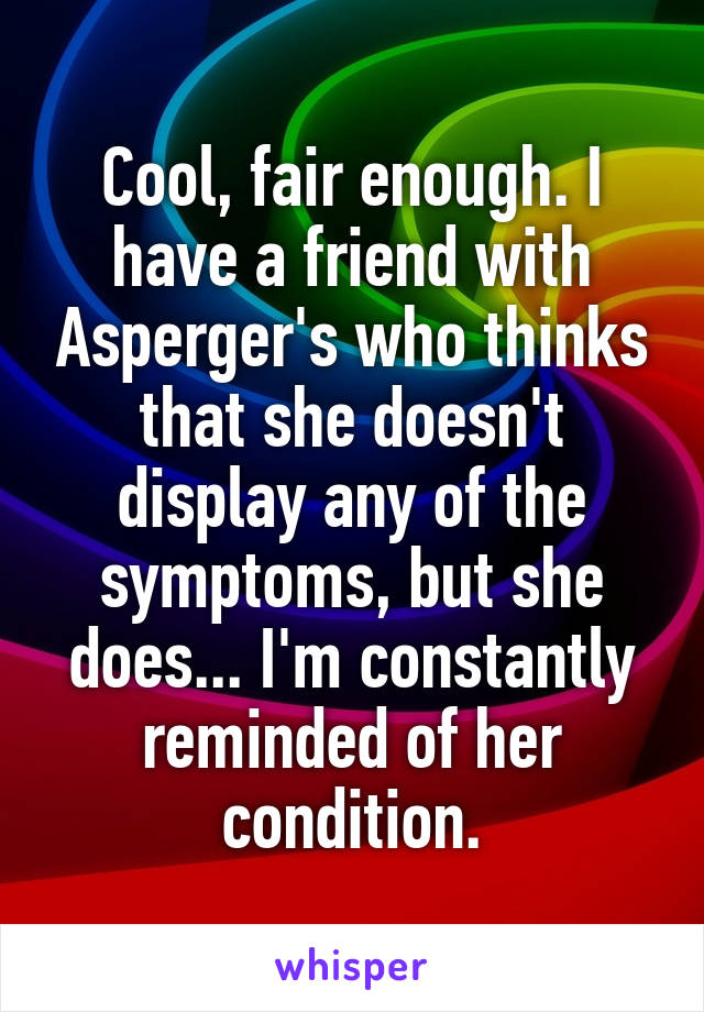 Cool, fair enough. I have a friend with Asperger's who thinks that she doesn't display any of the symptoms, but she does... I'm constantly reminded of her condition.